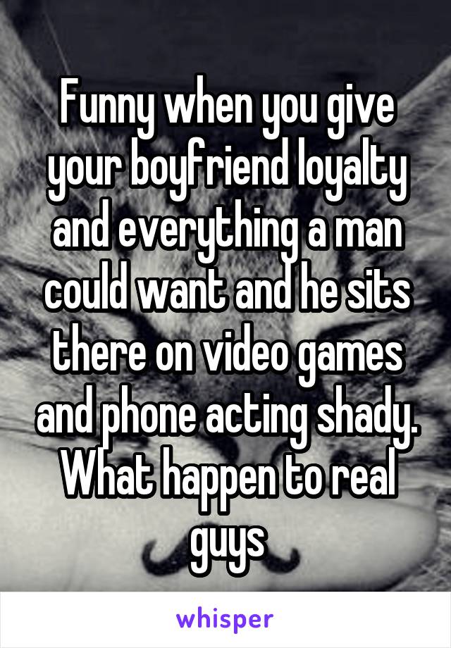Funny when you give your boyfriend loyalty and everything a man could want and he sits there on video games and phone acting shady. What happen to real guys