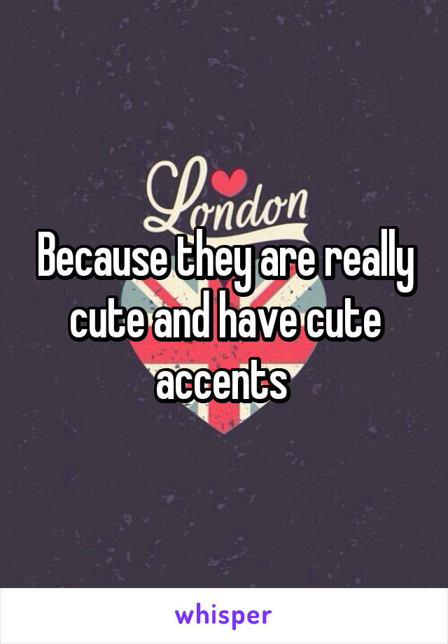 Because they are really cute and have cute accents 