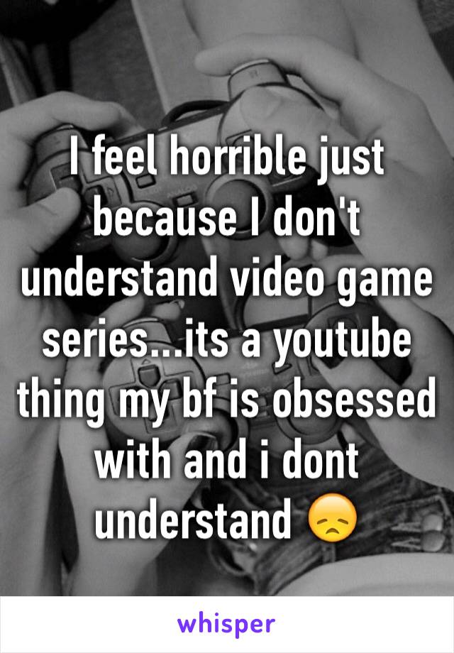 I feel horrible just because I don't understand video game series...its a youtube thing my bf is obsessed with and i dont understand 😞