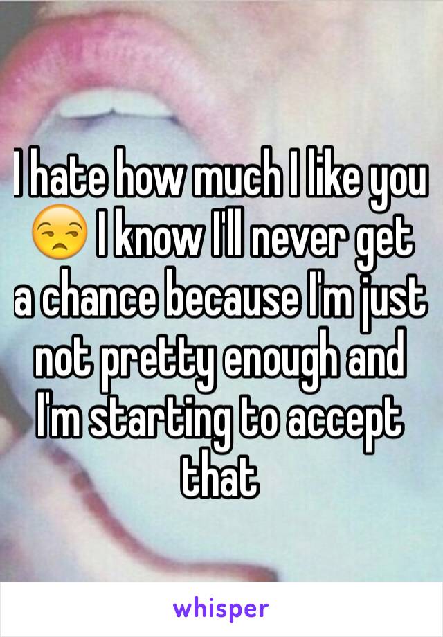 I hate how much I like you 😒 I know I'll never get a chance because I'm just not pretty enough and I'm starting to accept that