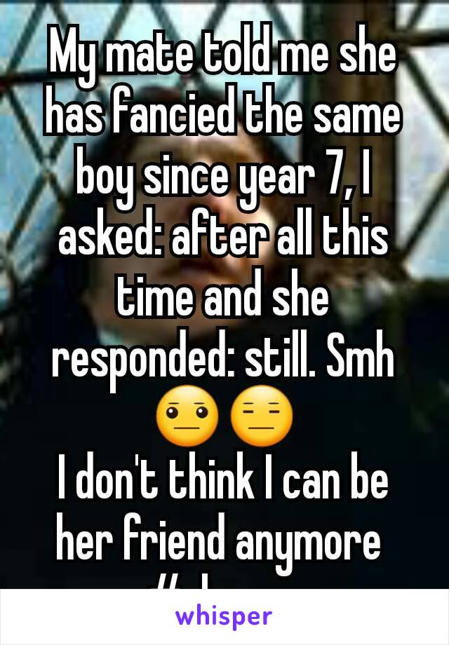 My mate told me she has fancied the same boy since year 7, I asked: after all this time and she responded: still. Smh😐😑
I don't think I can be her friend anymore 
#always