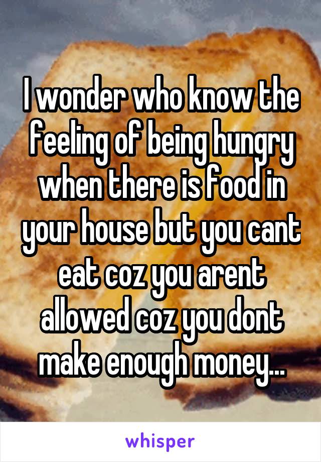 I wonder who know the feeling of being hungry when there is food in your house but you cant eat coz you arent allowed coz you dont make enough money...