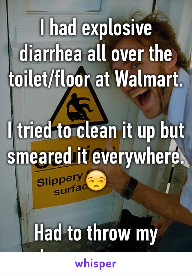 I had explosive diarrhea all over the toilet/floor at Walmart. 

I tried to clean it up but smeared it everywhere. 😒

Had to throw my underwear away too. 