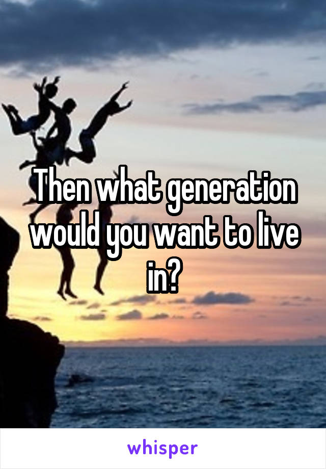 Then what generation would you want to live in?