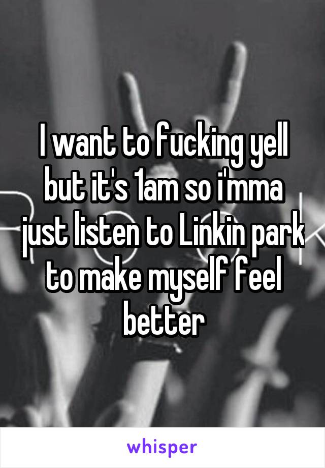 I want to fucking yell but it's 1am so i'mma just listen to Linkin park to make myself feel better