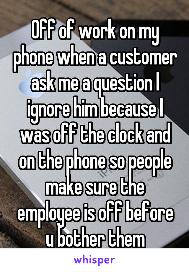 Off of work on my phone when a customer ask me a question I ignore him because I was off the clock and on the phone so people make sure the employee is off before u bother them
