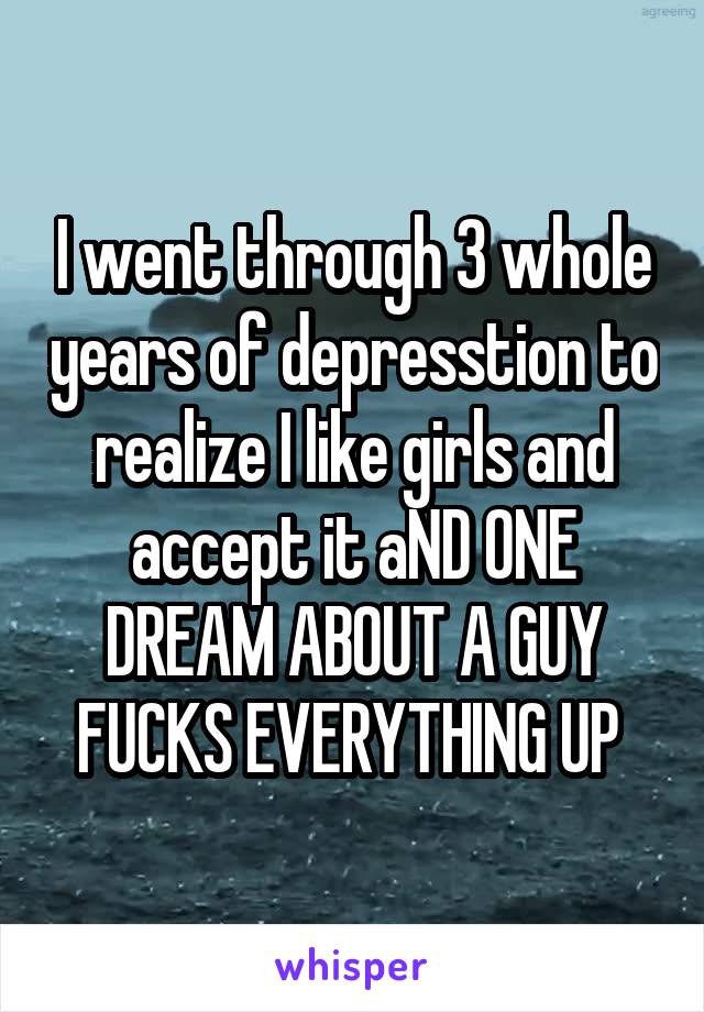 I went through 3 whole years of depresstion to realize I like girls and accept it aND ONE DREAM ABOUT A GUY FUCKS EVERYTHING UP 