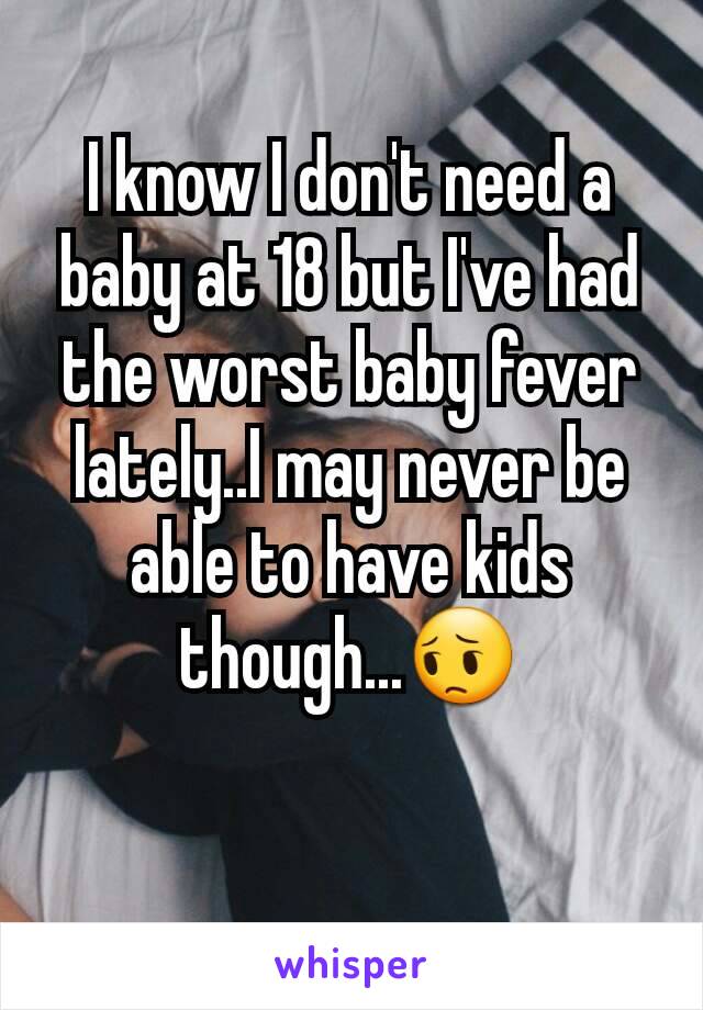 I know I don't need a baby at 18 but I've had the worst baby fever lately..I may never be able to have kids though...😔