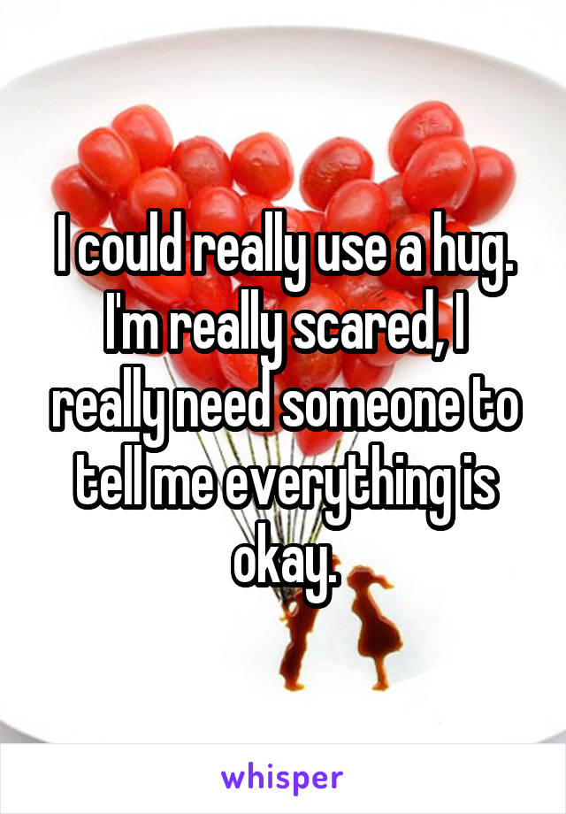 I could really use a hug.
I'm really scared, I really need someone to tell me everything is okay.