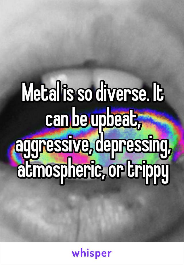 Metal is so diverse. It can be upbeat, aggressive, depressing, atmospheric, or trippy