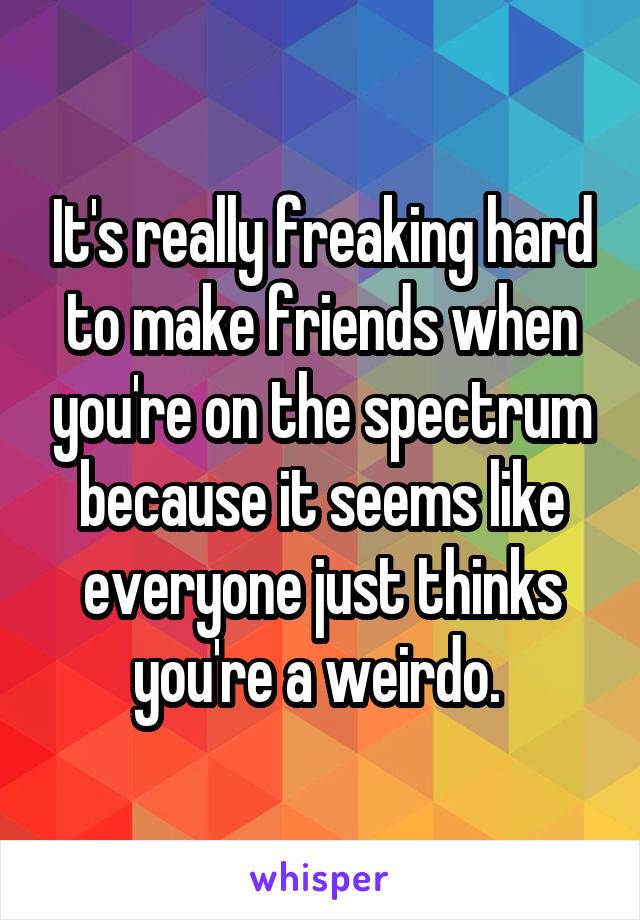 It's really freaking hard to make friends when you're on the spectrum because it seems like everyone just thinks you're a weirdo. 