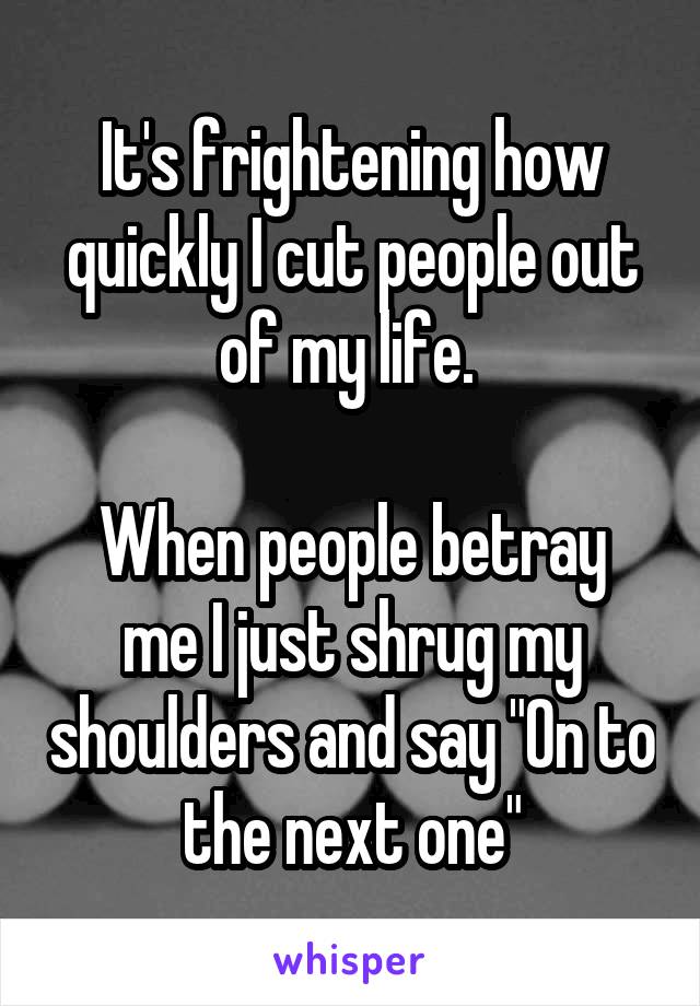 It's frightening how quickly I cut people out of my life. 

When people betray me I just shrug my shoulders and say "On to the next one"