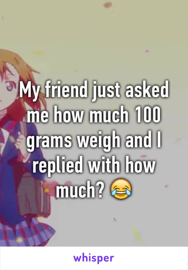 My friend just asked me how much 100 grams weigh and I replied with how much? 😂