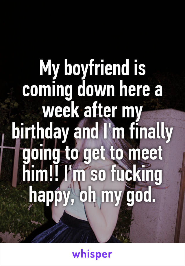 My boyfriend is coming down here a week after my birthday and I'm finally going to get to meet him!! I'm so fucking happy, oh my god.