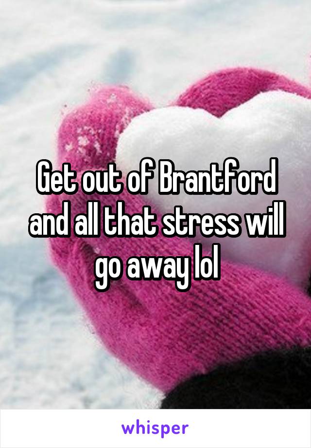 Get out of Brantford and all that stress will go away lol
