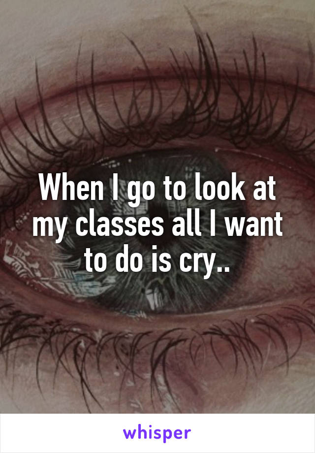 When I go to look at my classes all I want to do is cry..