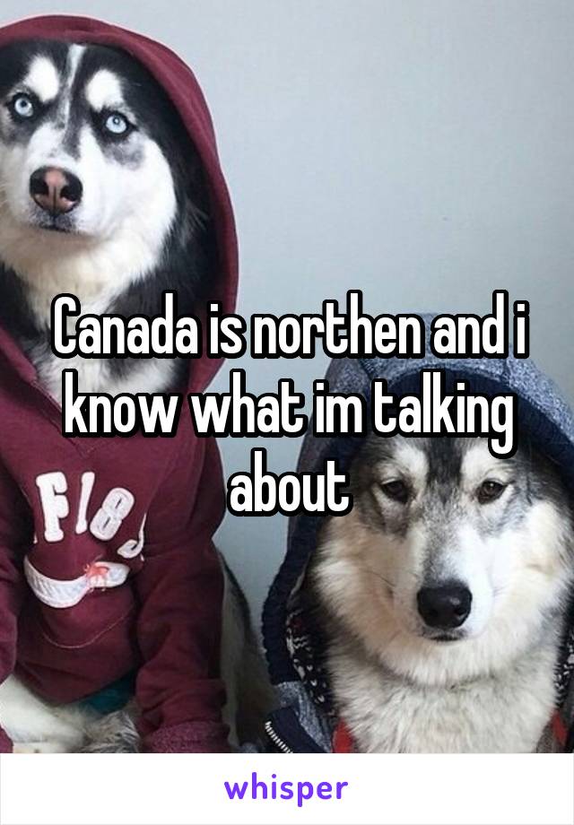 Canada is northen and i know what im talking about
