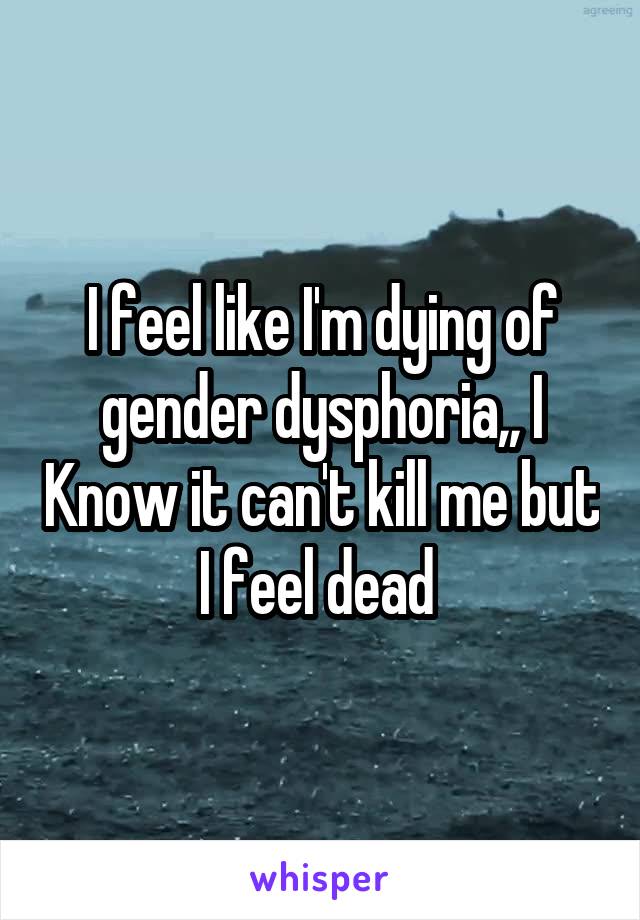 I feel like I'm dying of gender dysphoria,, I Know it can't kill me but I feel dead 