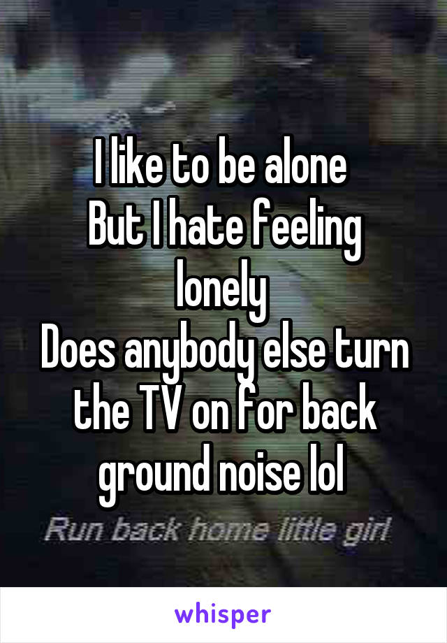I like to be alone 
But I hate feeling lonely 
Does anybody else turn the TV on for back ground noise lol 