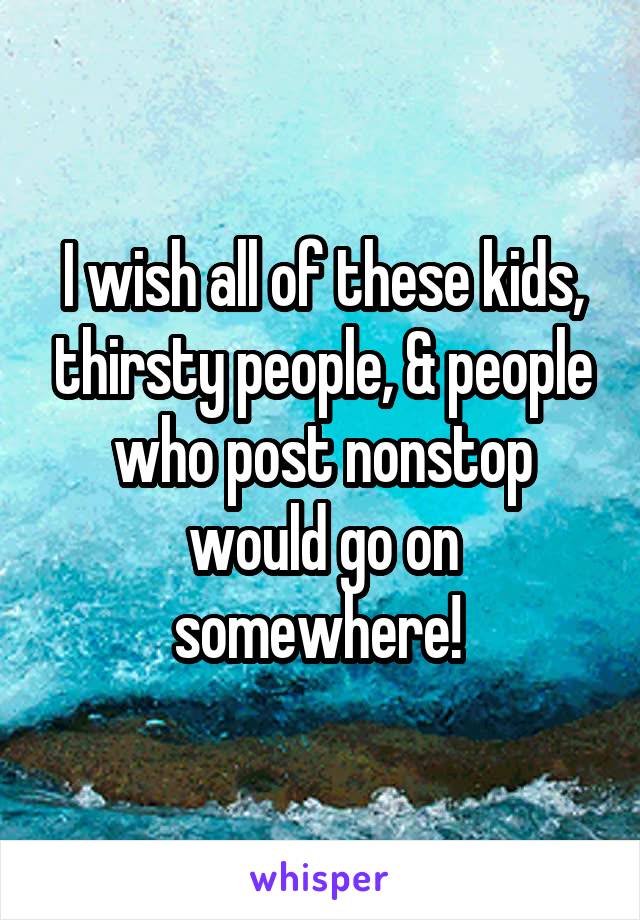 I wish all of these kids, thirsty people, & people who post nonstop would go on somewhere! 