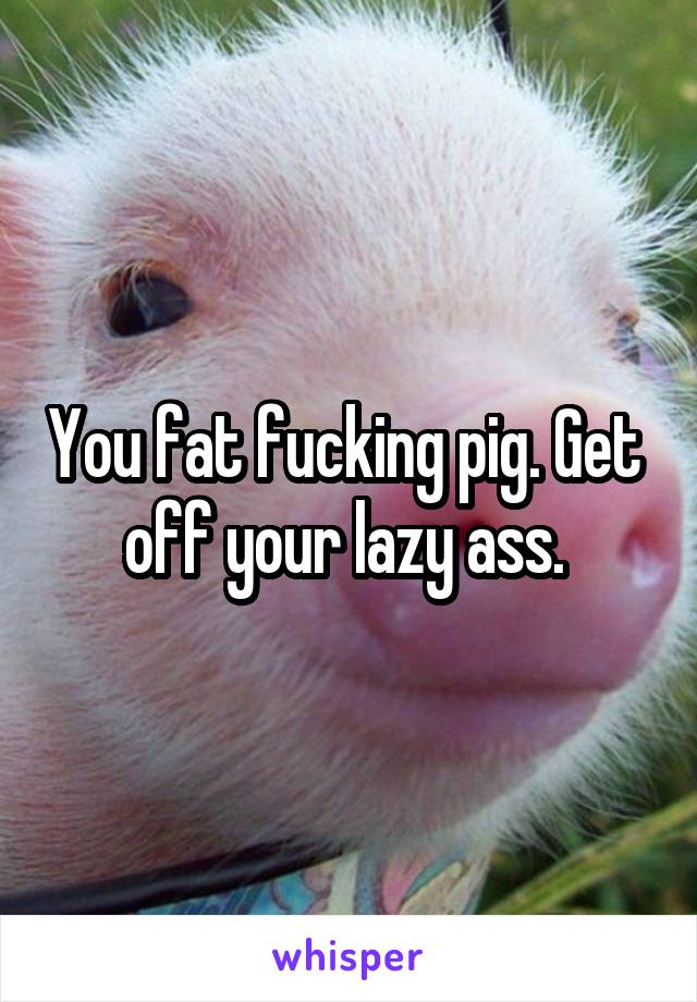 You fat fucking pig. Get  off your lazy ass. 