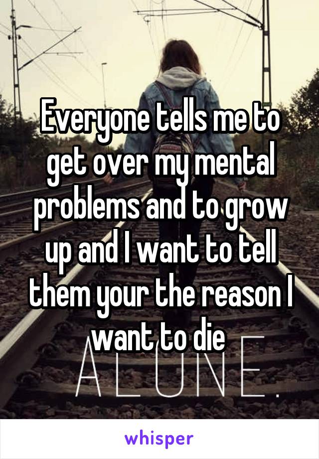 Everyone tells me to get over my mental problems and to grow up and I want to tell them your the reason I want to die 