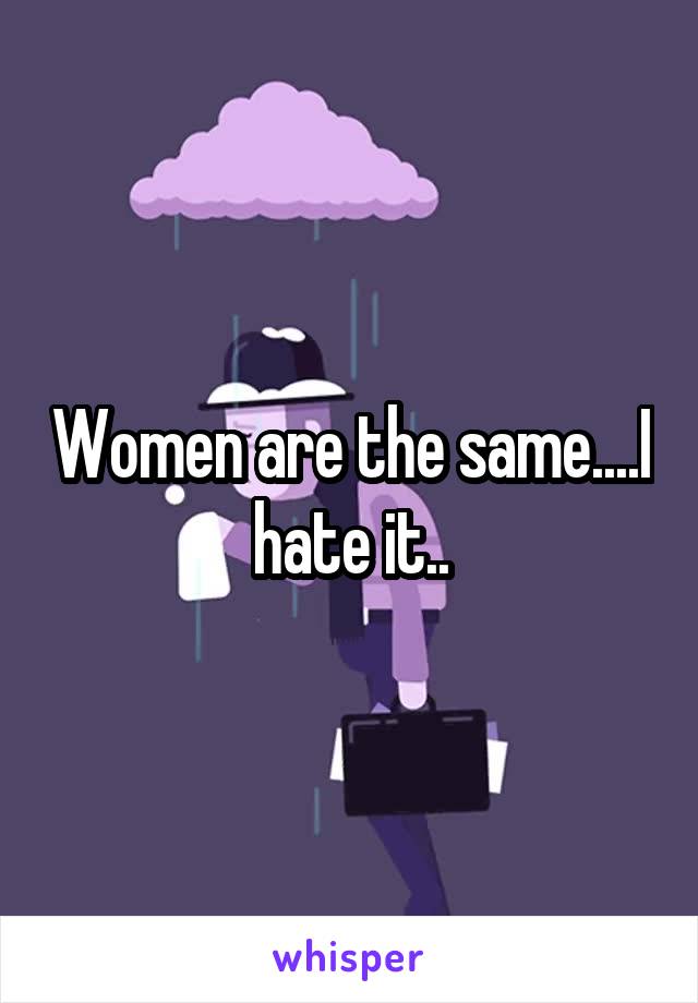Women are the same....I hate it..