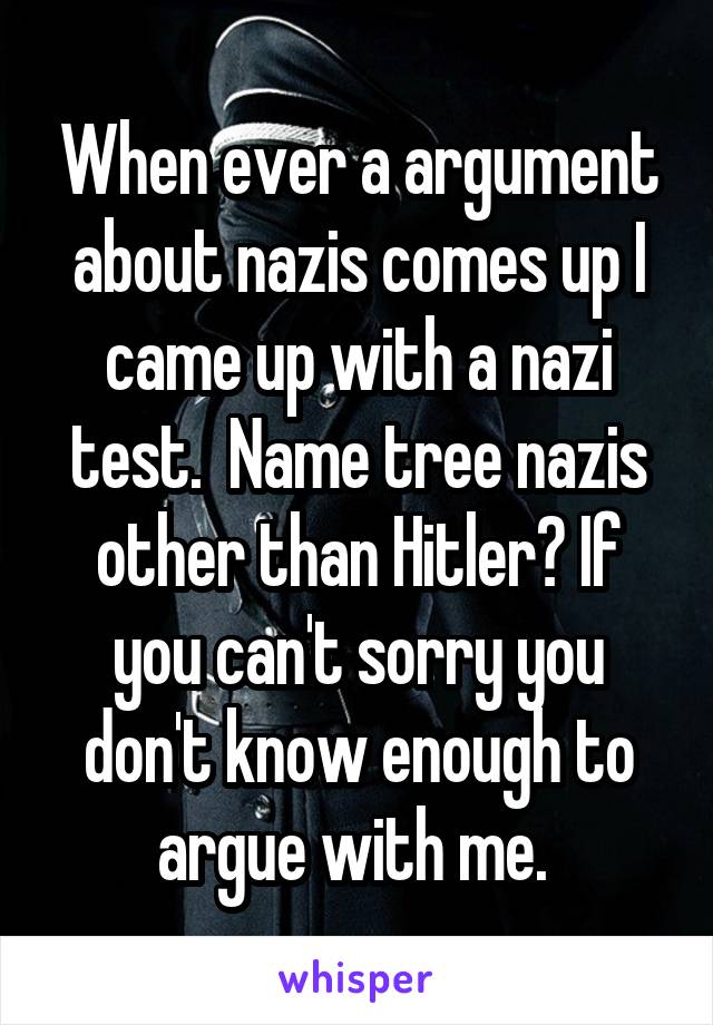 When ever a argument about nazis comes up I came up with a nazi test.  Name tree nazis other than Hitler? If you can't sorry you don't know enough to argue with me. 