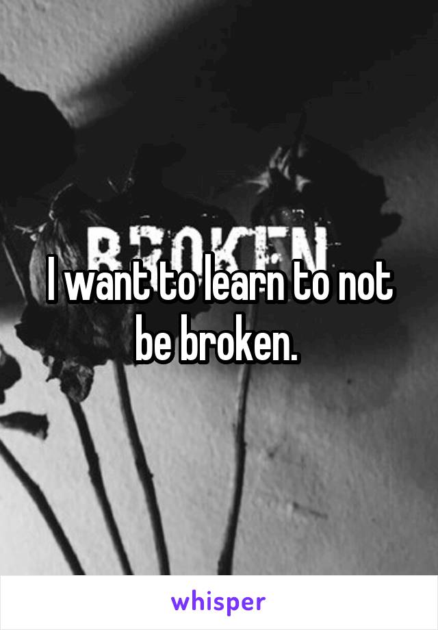 I want to learn to not be broken. 