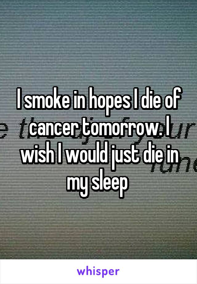 I smoke in hopes I die of cancer tomorrow. I wish I would just die in my sleep 