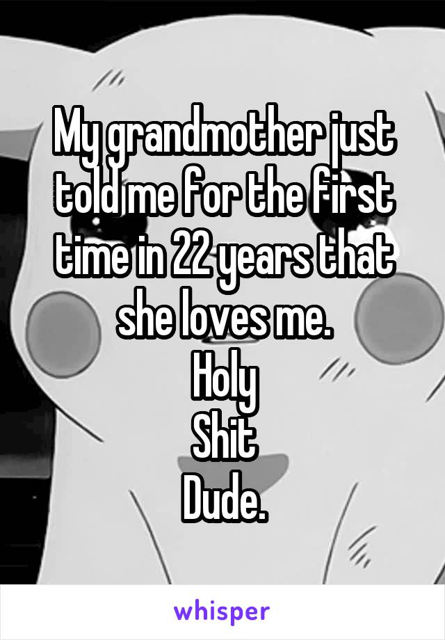 My grandmother just told me for the first time in 22 years that she loves me.
Holy
Shit
Dude.