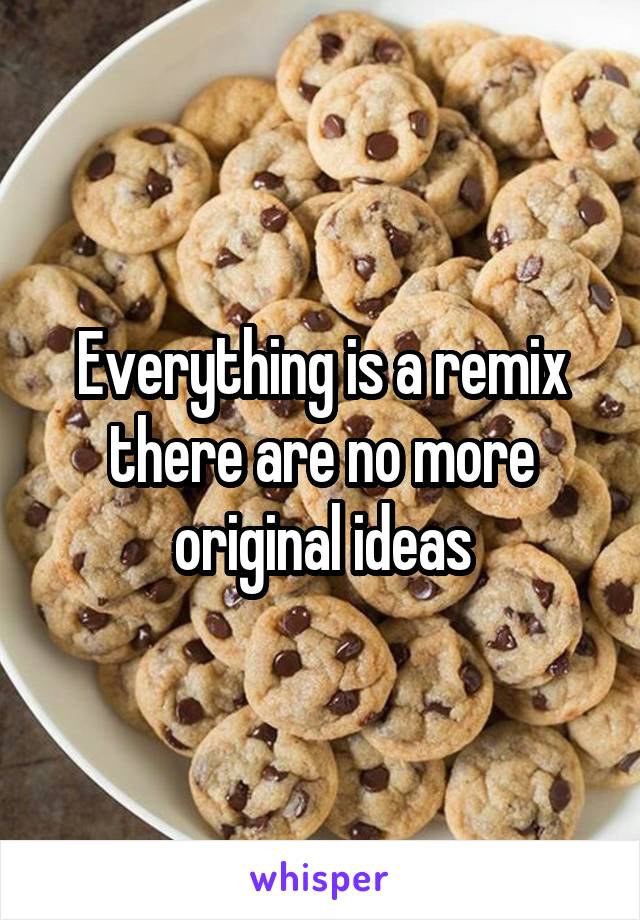 Everything is a remix there are no more original ideas