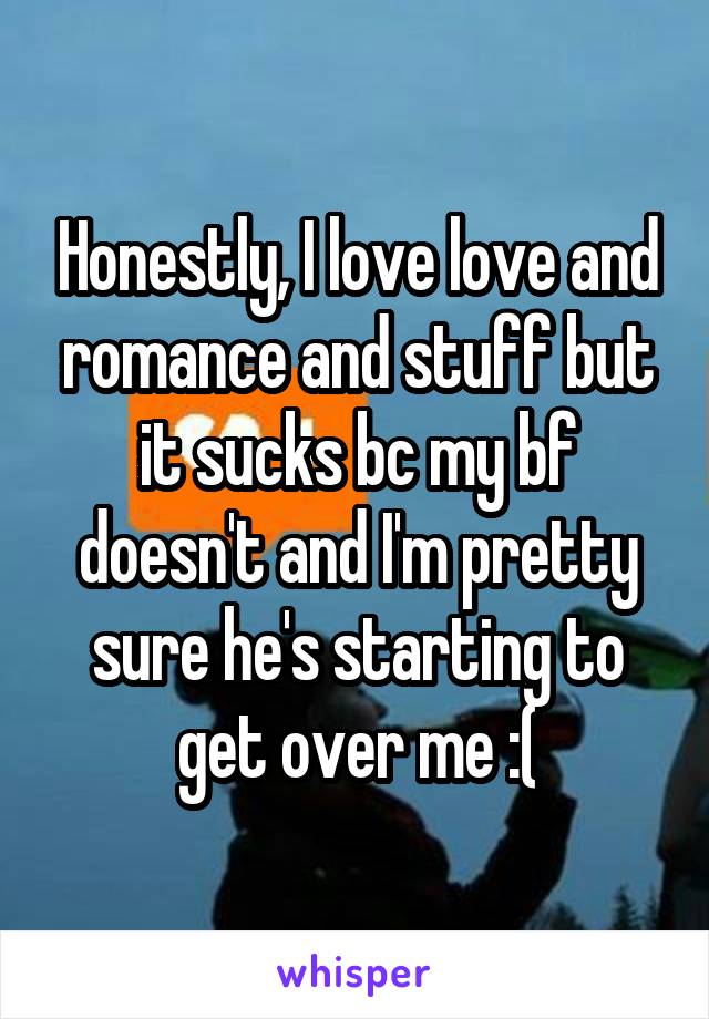 Honestly, I love love and romance and stuff but it sucks bc my bf doesn't and I'm pretty sure he's starting to get over me :(