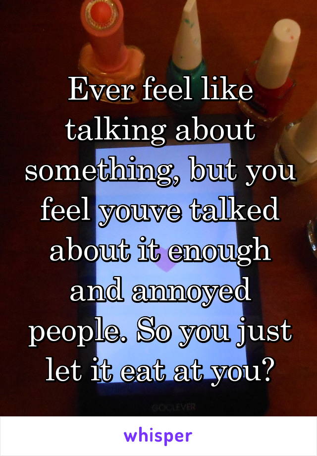 Ever feel like talking about something, but you feel youve talked about it enough and annoyed people. So you just let it eat at you?
