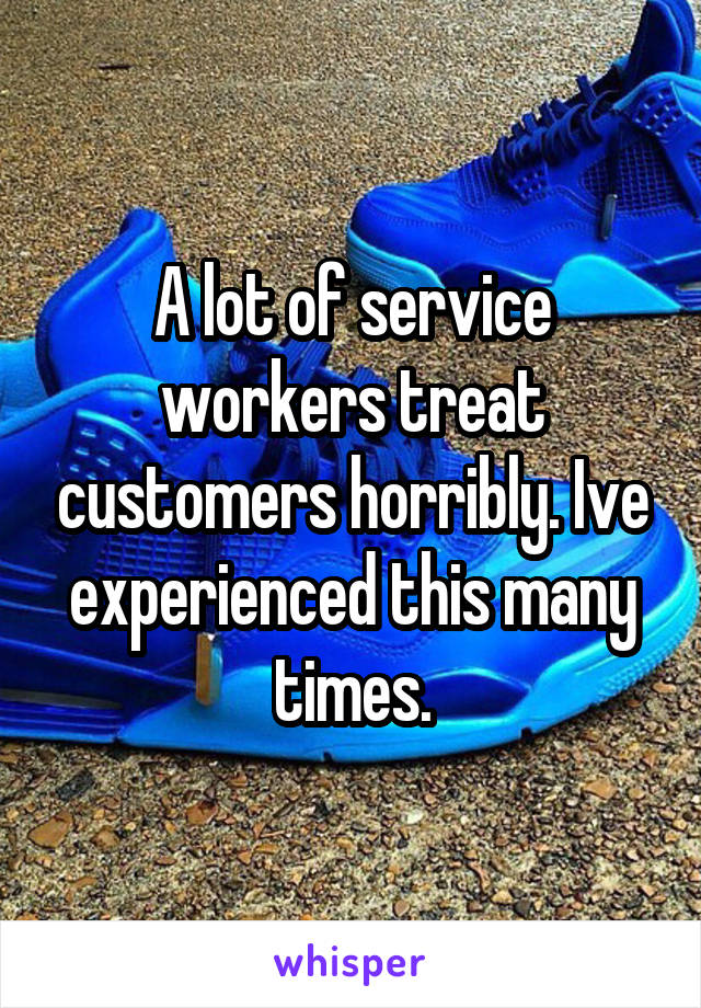 A lot of service workers treat customers horribly. Ive experienced this many times.