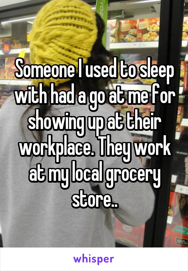 Someone I used to sleep with had a go at me for showing up at their workplace. They work at my local grocery store..