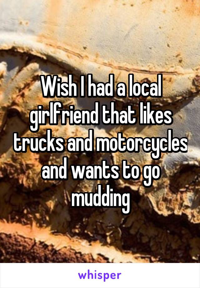 Wish I had a local girlfriend that likes trucks and motorcycles and wants to go mudding