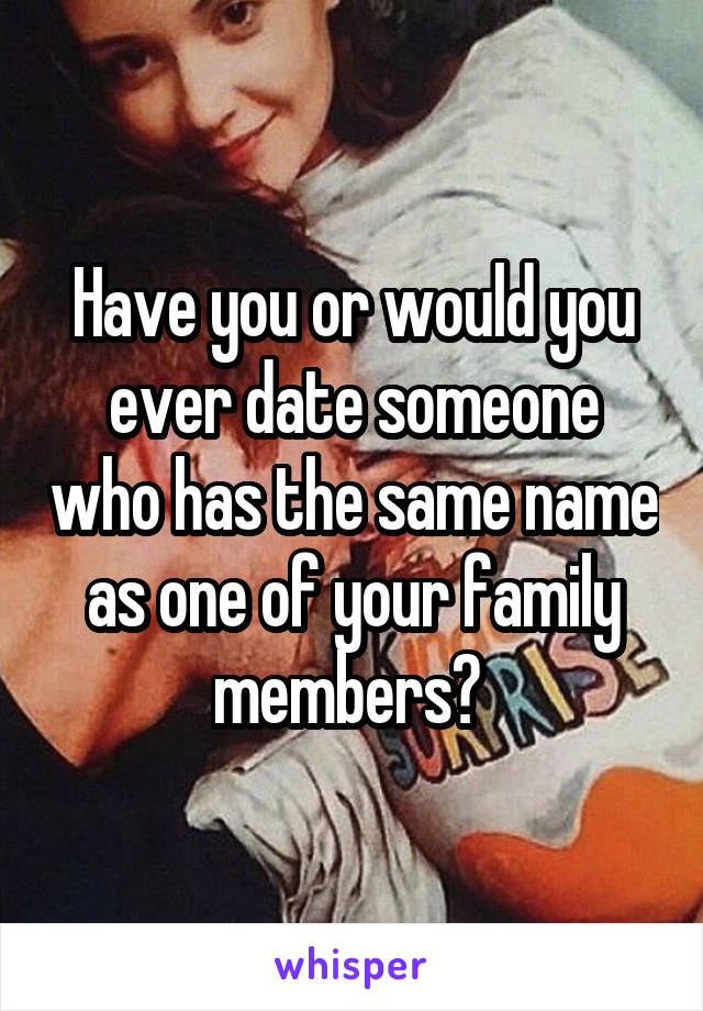 Have you or would you ever date someone who has the same name as one of your family members? 