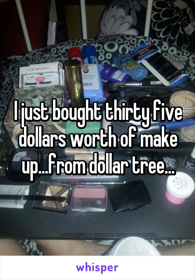I just bought thirty five dollars worth of make up...from dollar tree...