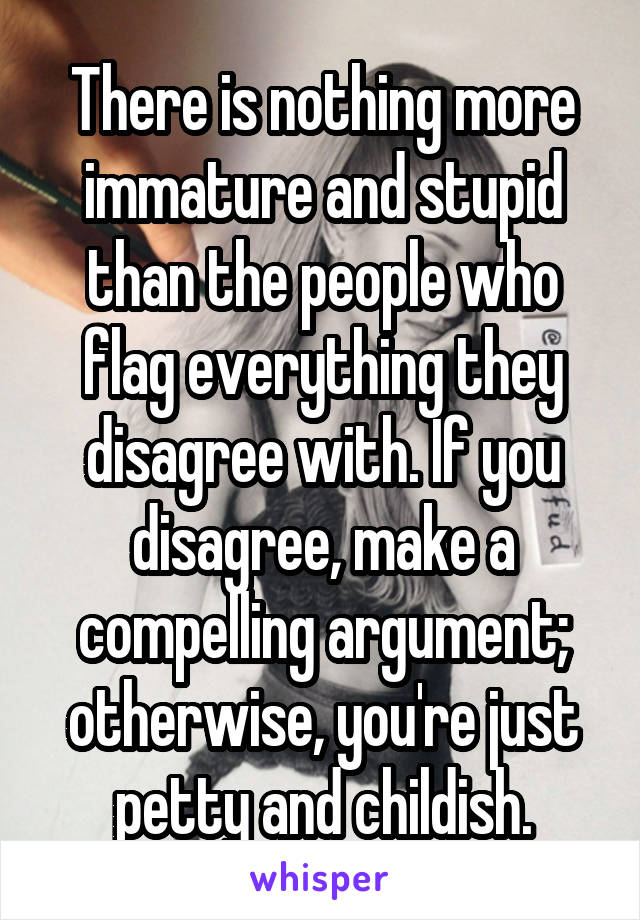 There is nothing more immature and stupid than the people who flag everything they disagree with. If you disagree, make a compelling argument; otherwise, you're just petty and childish.