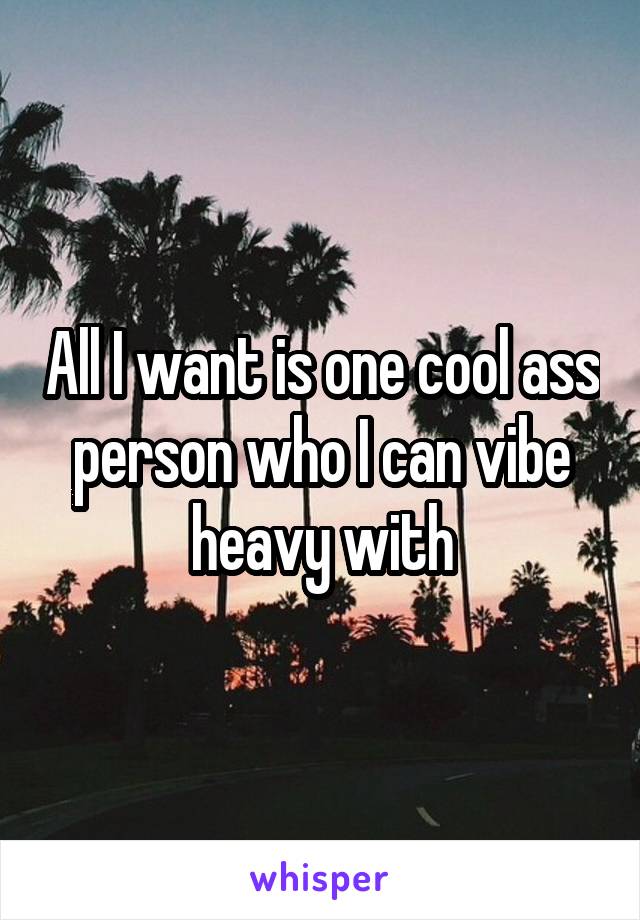 All I want is one cool ass person who I can vibe heavy with