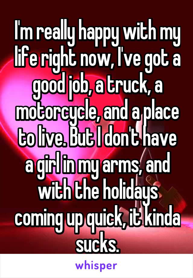 I'm really happy with my life right now, I've got a good job, a truck, a motorcycle, and a place to live. But I don't have a girl in my arms, and with the holidays coming up quick, it kinda sucks.