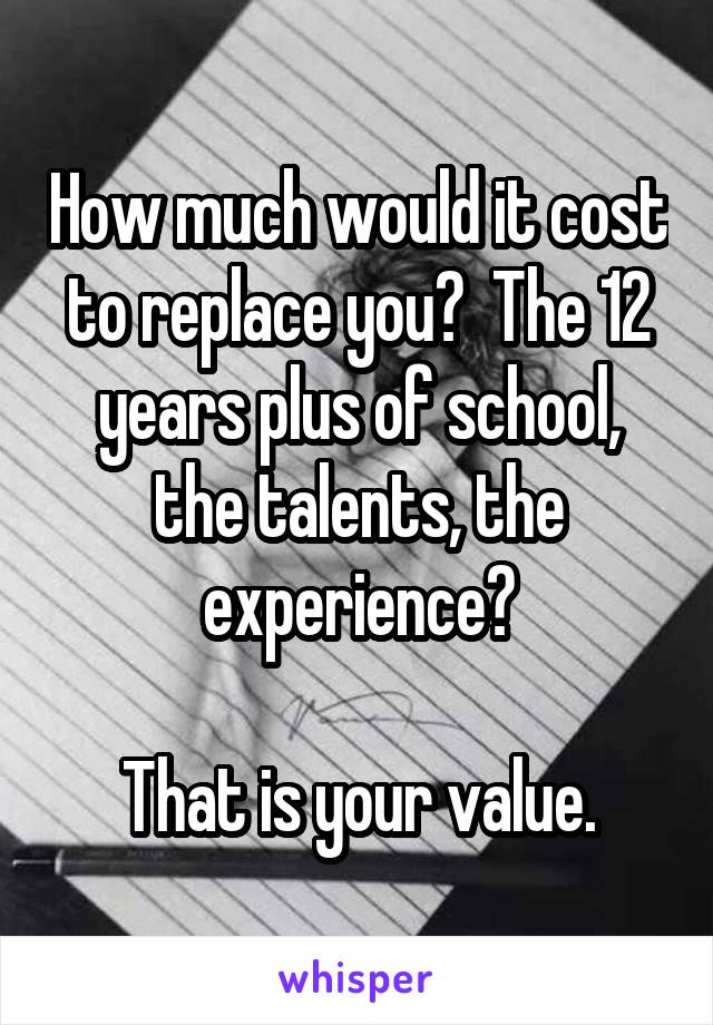 How much would it cost to replace you?  The 12 years plus of school, the talents, the experience?

That is your value.