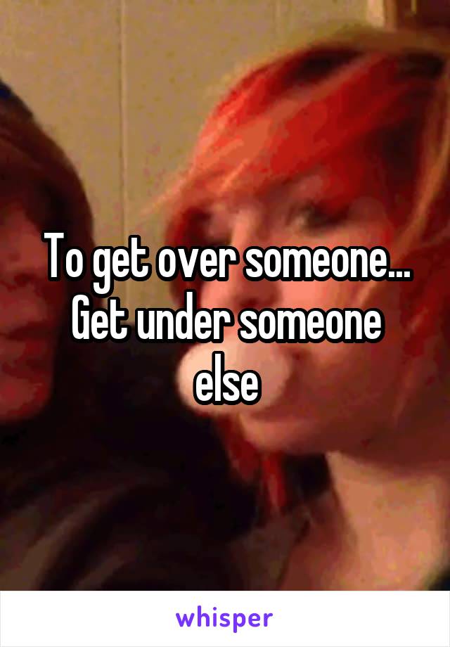 To get over someone...
Get under someone else