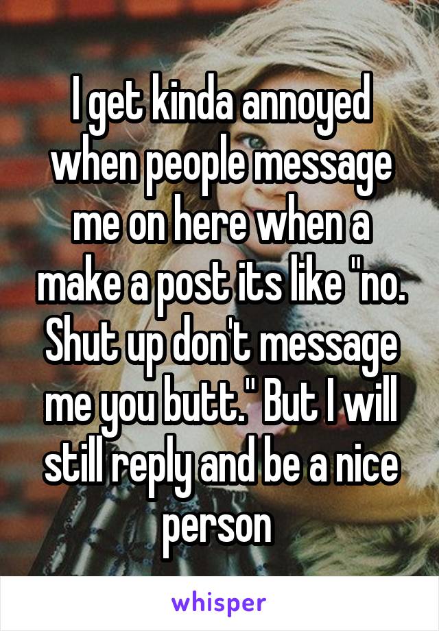 I get kinda annoyed when people message me on here when a make a post its like "no. Shut up don't message me you butt." But I will still reply and be a nice person 