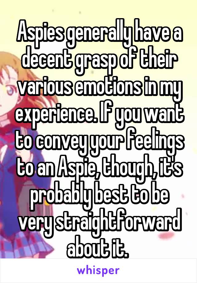 Aspies generally have a decent grasp of their various emotions in my experience. If you want to convey your feelings to an Aspie, though, it's probably best to be very straightforward about it. 