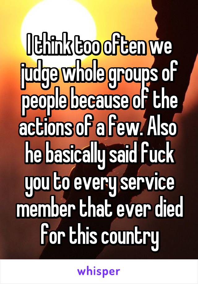 I think too often we judge whole groups of people because of the actions of a few. Also  he basically said fuck you to every service member that ever died for this country