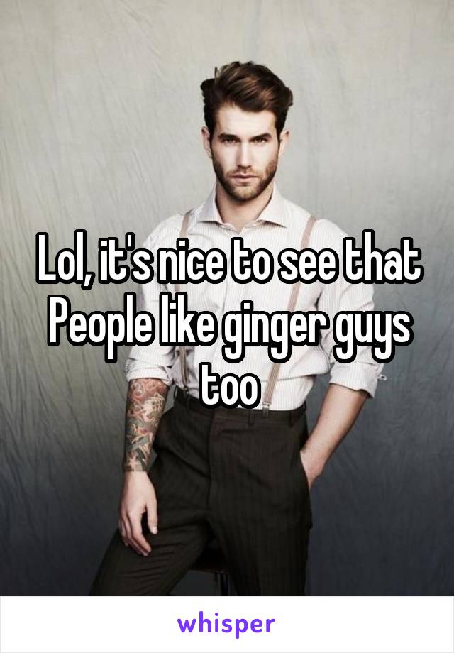 Lol, it's nice to see that
People like ginger guys too