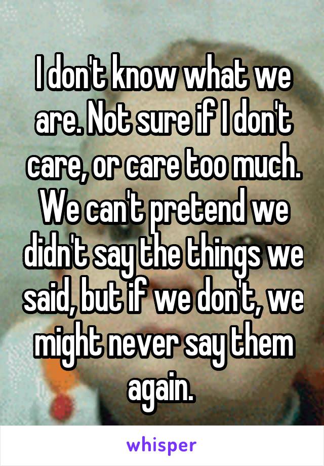 I don't know what we are. Not sure if I don't care, or care too much. We can't pretend we didn't say the things we said, but if we don't, we might never say them again. 