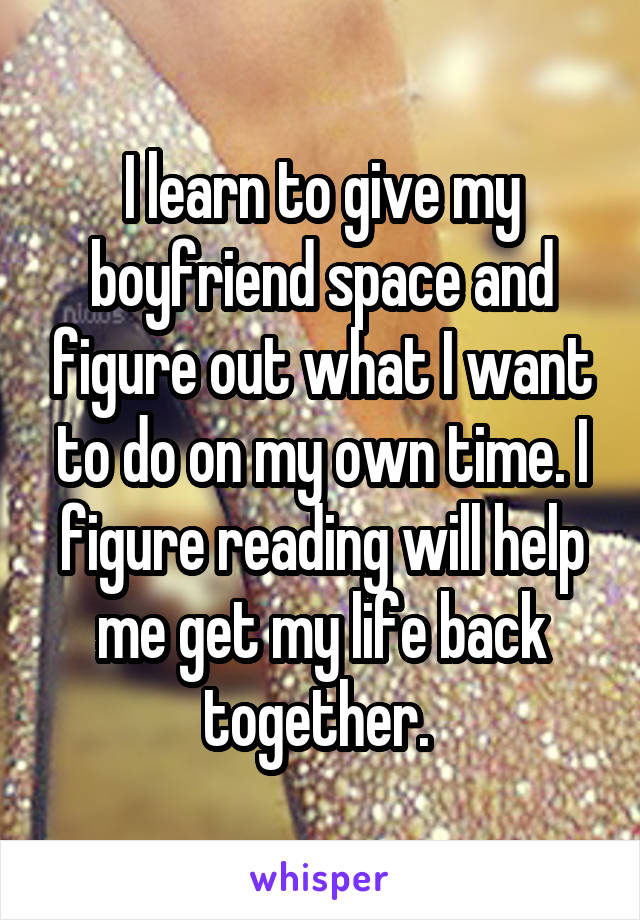 I learn to give my boyfriend space and figure out what I want to do on my own time. I figure reading will help me get my life back together. 